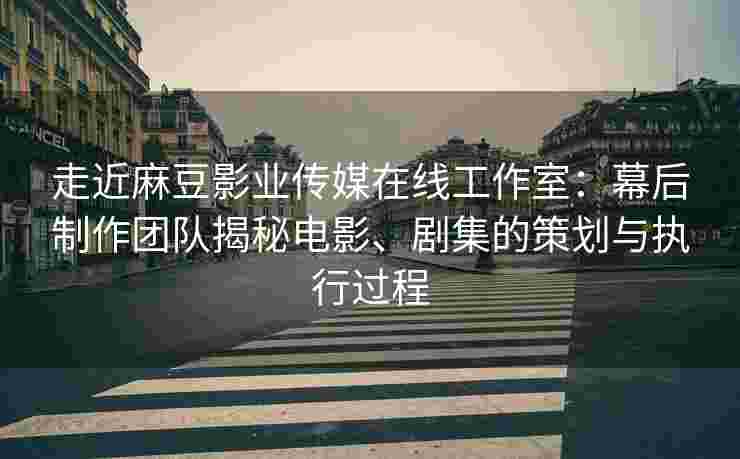 走近麻豆影业传媒在线工作室：幕后制作团队揭秘电影、剧集的策划与执行过程