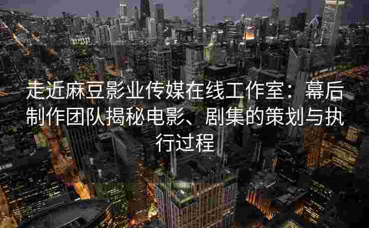 走近麻豆影业传媒在线工作室：幕后制作团队揭秘电影、剧集的策划与执行过程