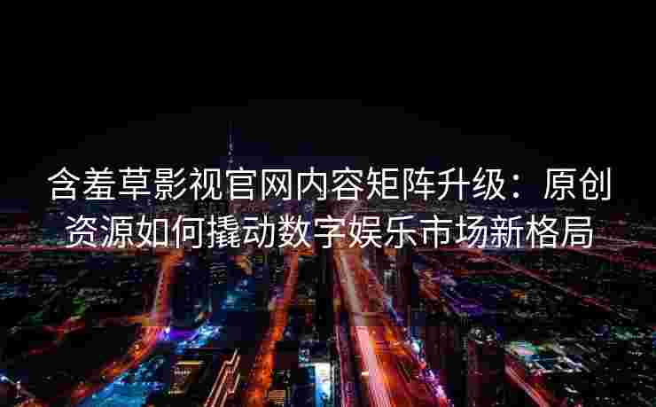 含羞草影视官网内容矩阵升级：原创资源如何撬动数字娱乐市场新格局