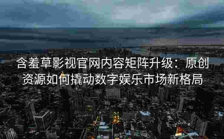 含羞草影视官网内容矩阵升级：原创资源如何撬动数字娱乐市场新格局