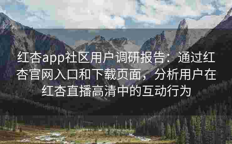 红杏app社区用户调研报告：通过红杏官网入口和下载页面，分析用户在红杏直播高清中的互动行为