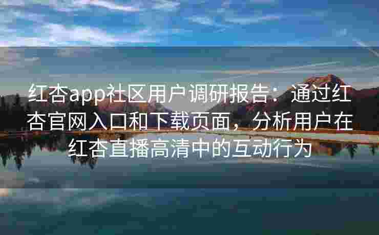 红杏app社区用户调研报告：通过红杏官网入口和下载页面，分析用户在红杏直播高清中的互动行为