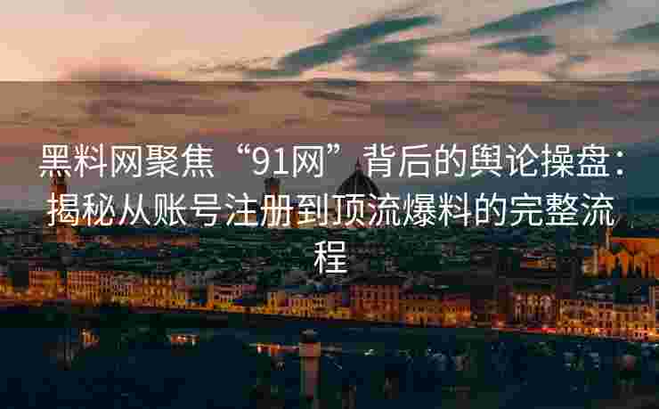 黑料网聚焦“91网”背后的舆论操盘：揭秘从账号注册到顶流爆料的完整流程