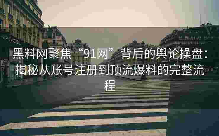 黑料网聚焦“91网”背后的舆论操盘：揭秘从账号注册到顶流爆料的完整流程