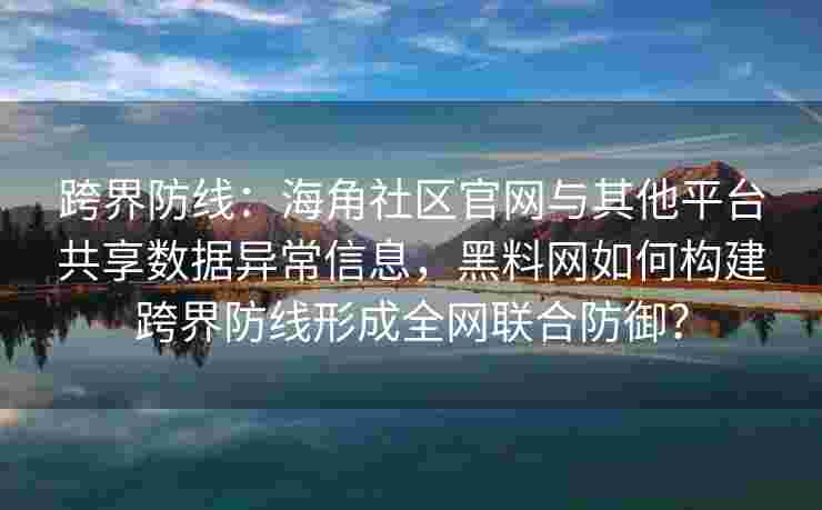 跨界防线：海角社区官网与其他平台共享数据异常信息，黑料网如何构建跨界防线形成全网联合防御？