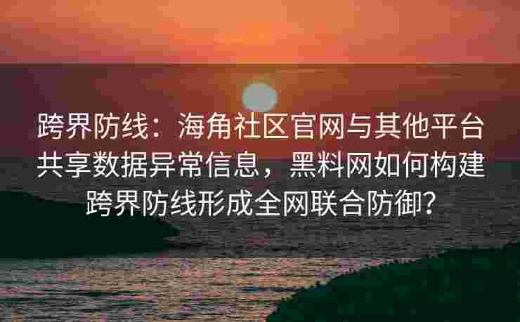 跨界防线：海角社区官网与其他平台共享数据异常信息，黑料网如何构建跨界防线形成全网联合防御？