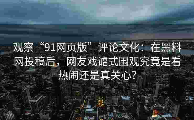 观察“91网页版”评论文化：在黑料网投稿后，网友戏谑式围观究竟是看热闹还是真关心？