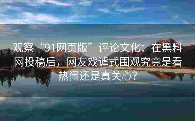 观察“91网页版”评论文化：在黑料网投稿后，网友戏谑式围观究竟是看热闹还是真关心？