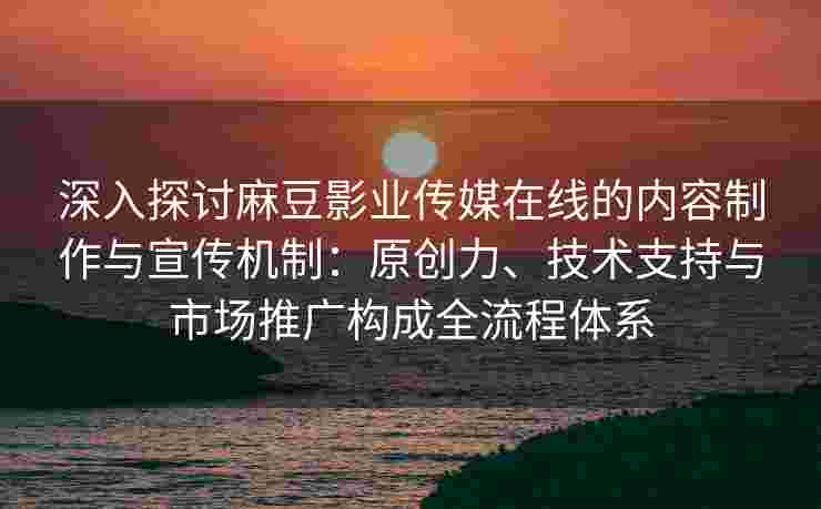 深入探讨麻豆影业传媒在线的内容制作与宣传机制：原创力、技术支持与市场推广构成全流程体系