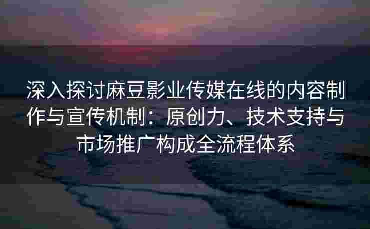 深入探讨麻豆影业传媒在线的内容制作与宣传机制：原创力、技术支持与市场推广构成全流程体系