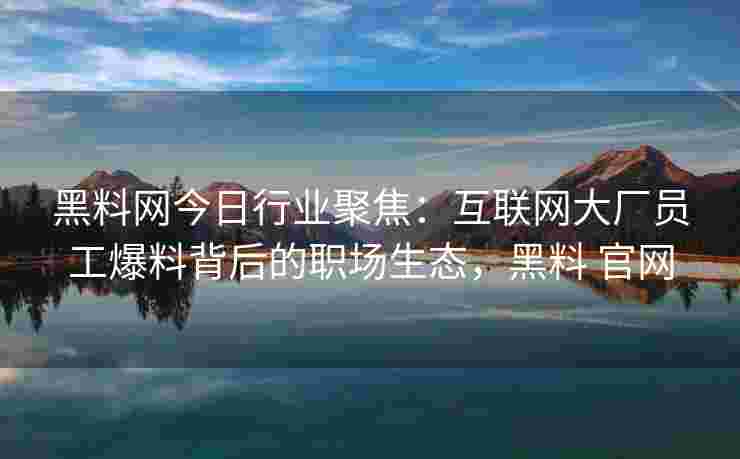 黑料网今日行业聚焦：互联网大厂员工爆料背后的职场生态，黑料 官网