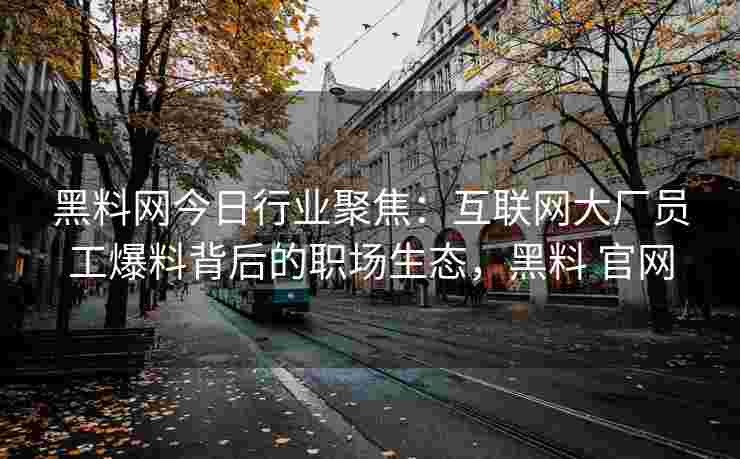 黑料网今日行业聚焦：互联网大厂员工爆料背后的职场生态，黑料 官网