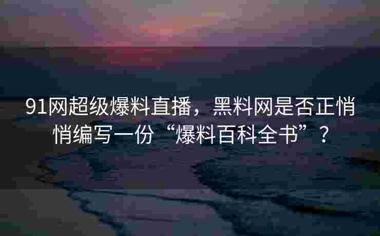 91网超级爆料直播，黑料网是否正悄悄编写一份“爆料百科全书”？