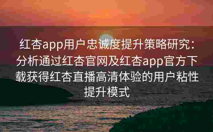 红杏app用户忠诚度提升策略研究：分析通过红杏官网及红杏app官方下载获得红杏直播高清体验的用户粘性提升模式