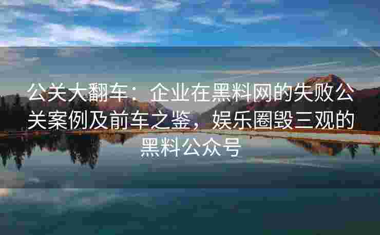 公关大翻车：企业在黑料网的失败公关案例及前车之鉴，娱乐圈毁三观的黑料公众号