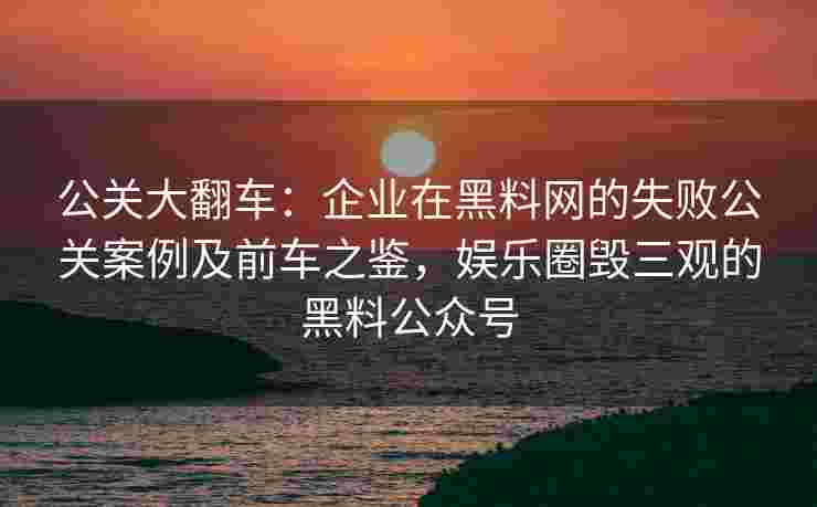 公关大翻车：企业在黑料网的失败公关案例及前车之鉴，娱乐圈毁三观的黑料公众号