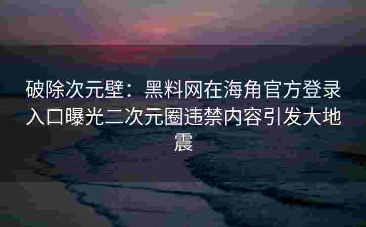 破除次元壁：黑料网在海角官方登录入口曝光二次元圈违禁内容引发大地震