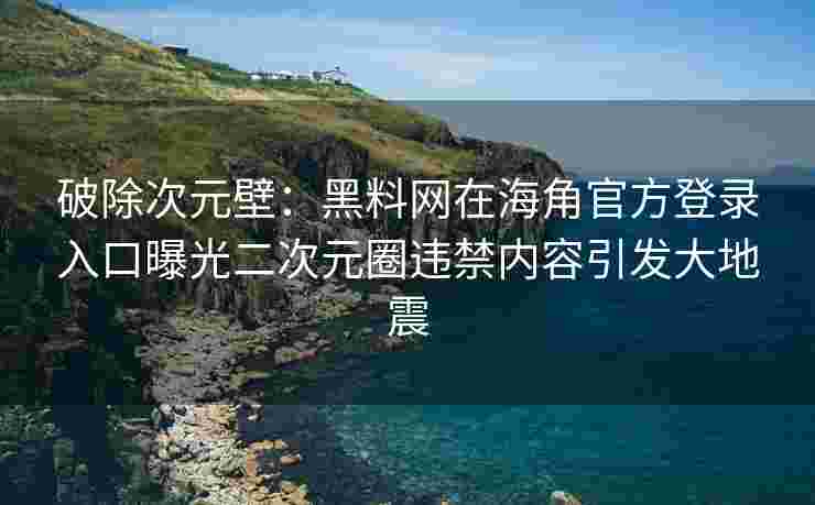 破除次元壁：黑料网在海角官方登录入口曝光二次元圈违禁内容引发大地震