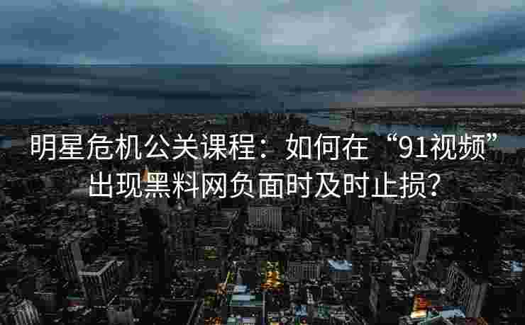 明星危机公关课程：如何在“91视频”出现黑料网负面时及时止损？