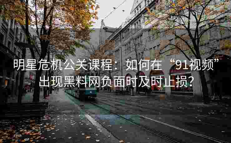 明星危机公关课程：如何在“91视频”出现黑料网负面时及时止损？