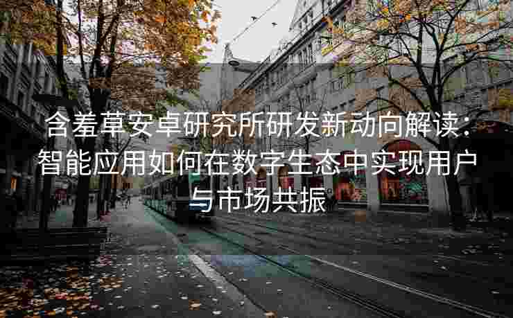 含羞草安卓研究所研发新动向解读：智能应用如何在数字生态中实现用户与市场共振