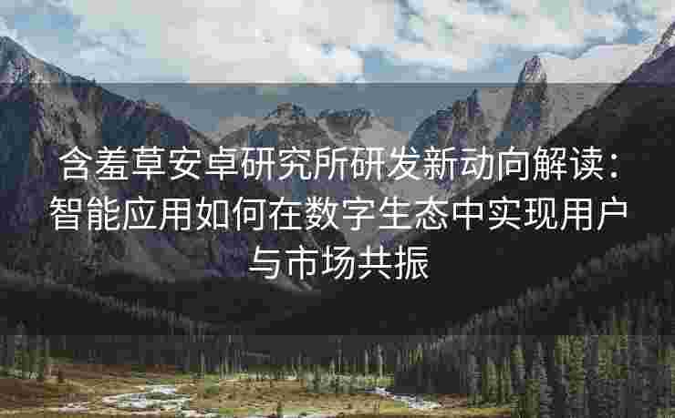 含羞草安卓研究所研发新动向解读：智能应用如何在数字生态中实现用户与市场共振