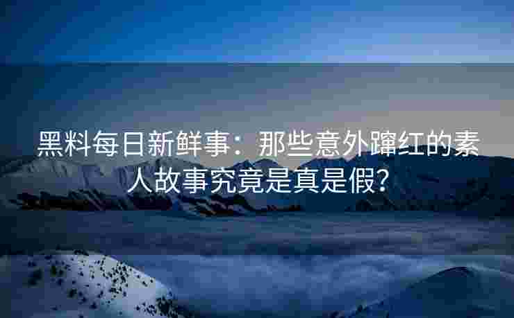 黑料每日新鲜事：那些意外蹿红的素人故事究竟是真是假？