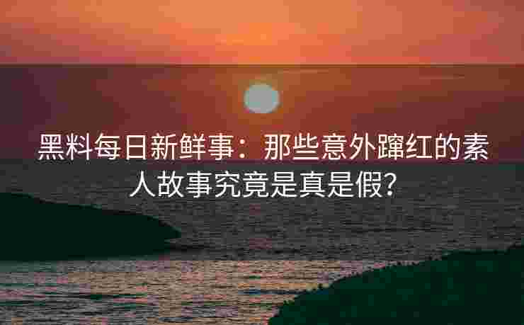 黑料每日新鲜事：那些意外蹿红的素人故事究竟是真是假？