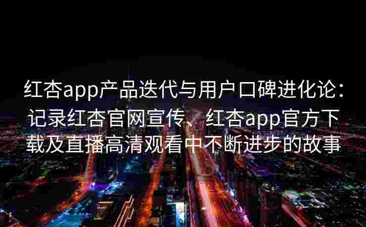 红杏app产品迭代与用户口碑进化论：记录红杏官网宣传、红杏app官方下载及直播高清观看中不断进步的故事