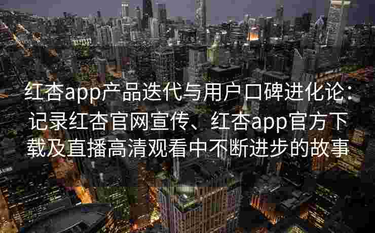 红杏app产品迭代与用户口碑进化论：记录红杏官网宣传、红杏app官方下载及直播高清观看中不断进步的故事