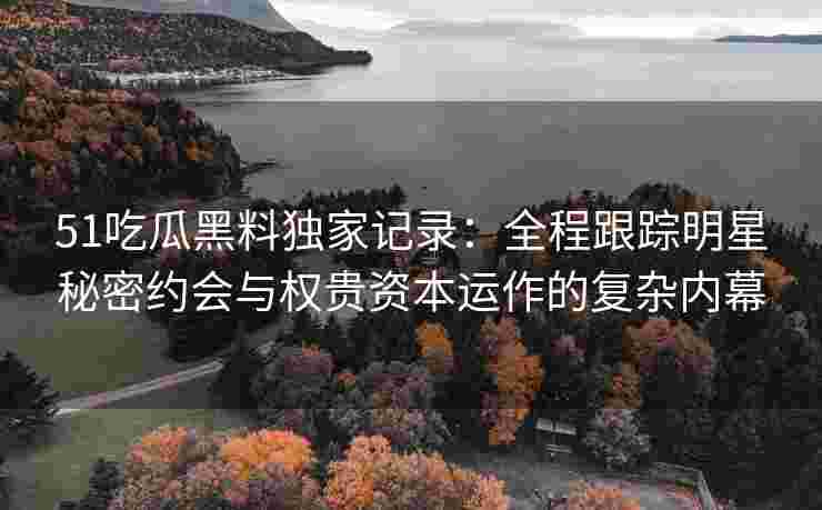 51吃瓜黑料独家记录：全程跟踪明星秘密约会与权贵资本运作的复杂内幕