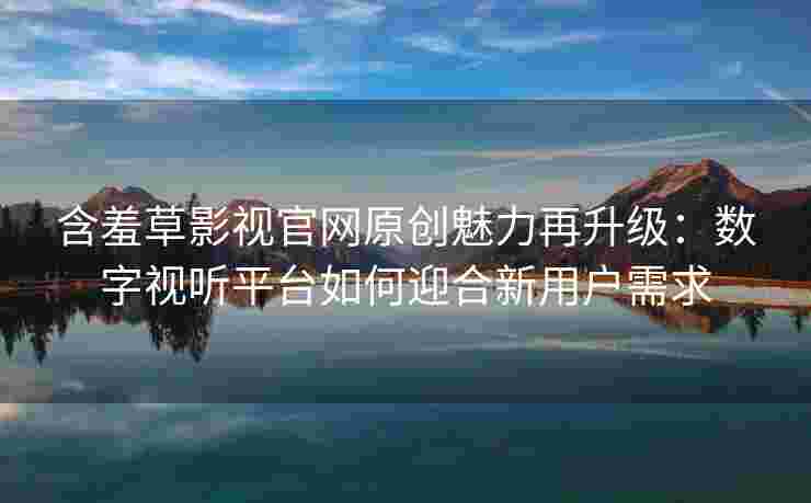 含羞草影视官网原创魅力再升级：数字视听平台如何迎合新用户需求