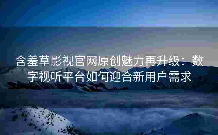 含羞草影视官网原创魅力再升级：数字视听平台如何迎合新用户需求