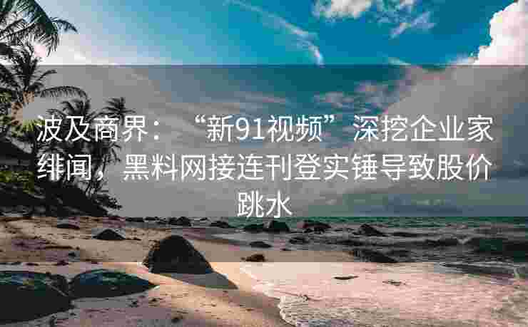 波及商界：“新91视频”深挖企业家绯闻，黑料网接连刊登实锤导致股价跳水