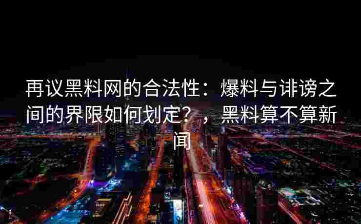 再议黑料网的合法性：爆料与诽谤之间的界限如何划定？，黑料算不算新闻