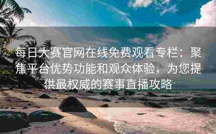 每日大赛官网在线免费观看专栏：聚焦平台优势功能和观众体验，为您提供最权威的赛事直播攻略