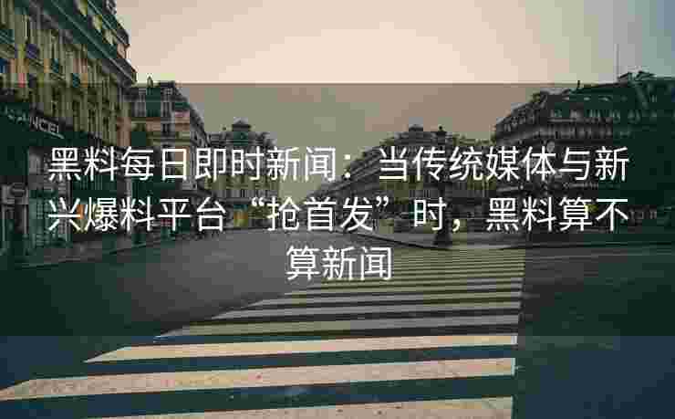 黑料每日即时新闻：当传统媒体与新兴爆料平台“抢首发”时，黑料算不算新闻