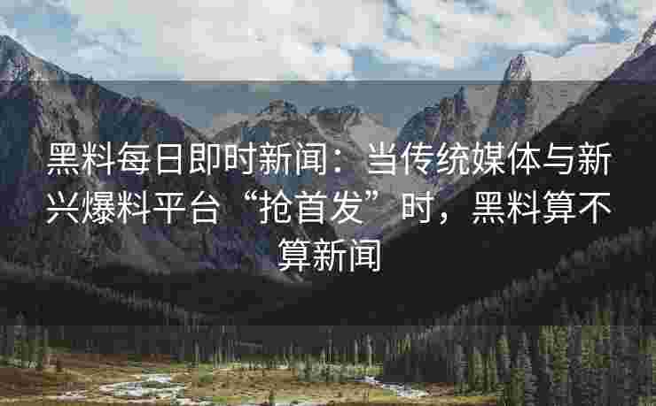 黑料每日即时新闻：当传统媒体与新兴爆料平台“抢首发”时，黑料算不算新闻