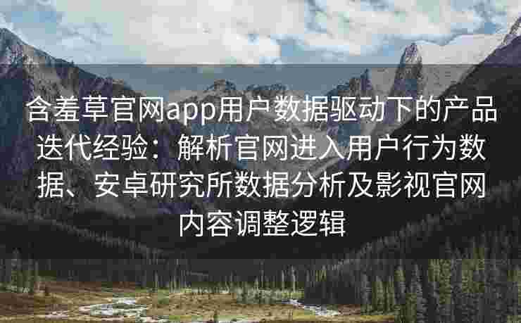 含羞草官网app用户数据驱动下的产品迭代经验：解析官网进入用户行为数据、安卓研究所数据分析及影视官网内容调整逻辑