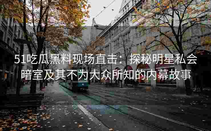 51吃瓜黑料现场直击：探秘明星私会暗室及其不为大众所知的内幕故事