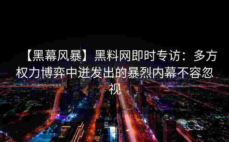 【黑幕风暴】黑料网即时专访：多方权力博弈中迸发出的暴烈内幕不容忽视