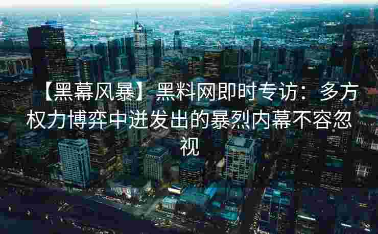 【黑幕风暴】黑料网即时专访：多方权力博弈中迸发出的暴烈内幕不容忽视