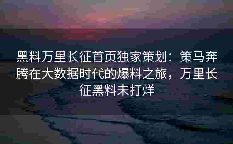 黑料万里长征首页独家策划：策马奔腾在大数据时代的爆料之旅，万里长征黑料未打烊