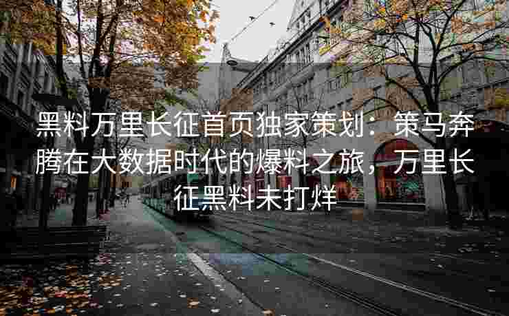 黑料万里长征首页独家策划：策马奔腾在大数据时代的爆料之旅，万里长征黑料未打烊