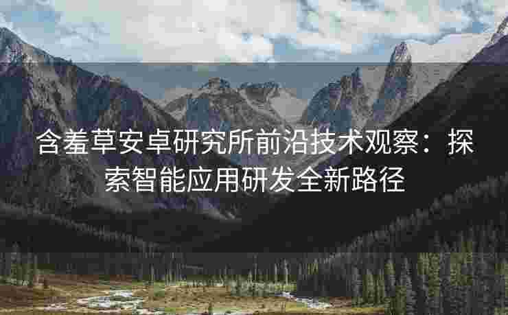 含羞草安卓研究所前沿技术观察：探索智能应用研发全新路径