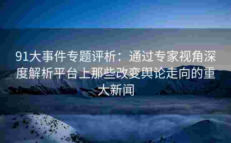 91大事件专题评析：通过专家视角深度解析平台上那些改变舆论走向的重大新闻