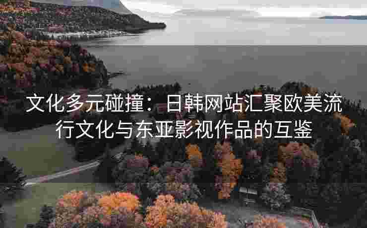文化多元碰撞：日韩网站汇聚欧美流行文化与东亚影视作品的互鉴