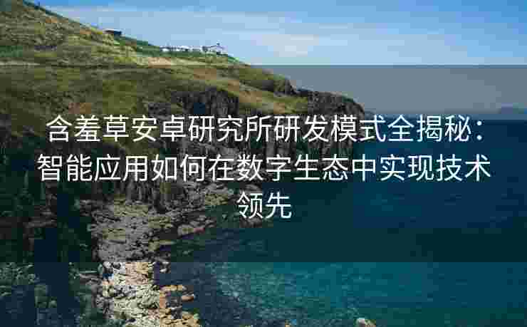 含羞草安卓研究所研发模式全揭秘：智能应用如何在数字生态中实现技术领先
