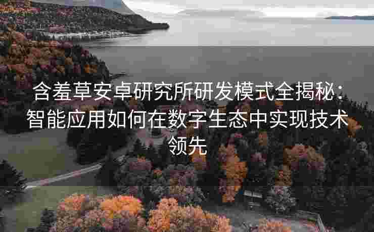 含羞草安卓研究所研发模式全揭秘：智能应用如何在数字生态中实现技术领先