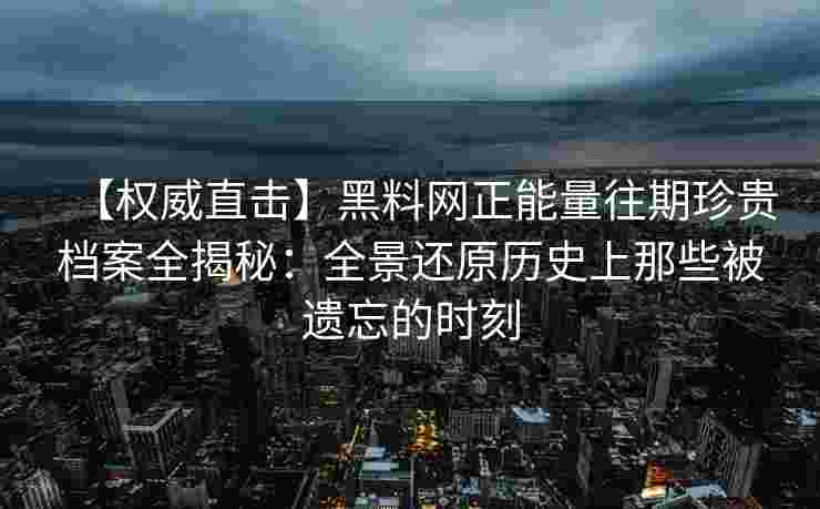 【权威直击】黑料网正能量往期珍贵档案全揭秘：全景还原历史上那些被遗忘的时刻